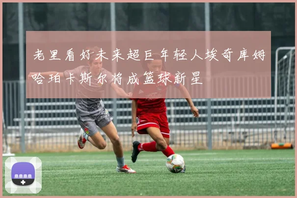 老里看好未来超巨年轻人埃奇库姆哈珀卡斯尔将成篮球新星