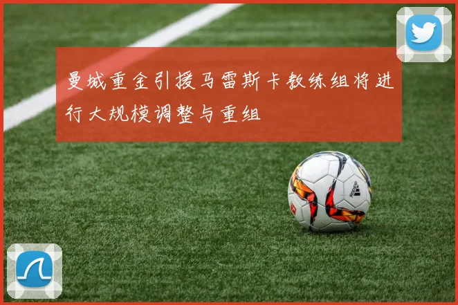 曼城重金引援马雷斯卡教练组将进行大规模调整与重组