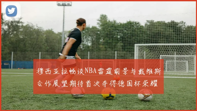 穆西亚拉畅谈NBA雷霆前景与戴维斯合作展望期待首次夺得德国杯荣耀