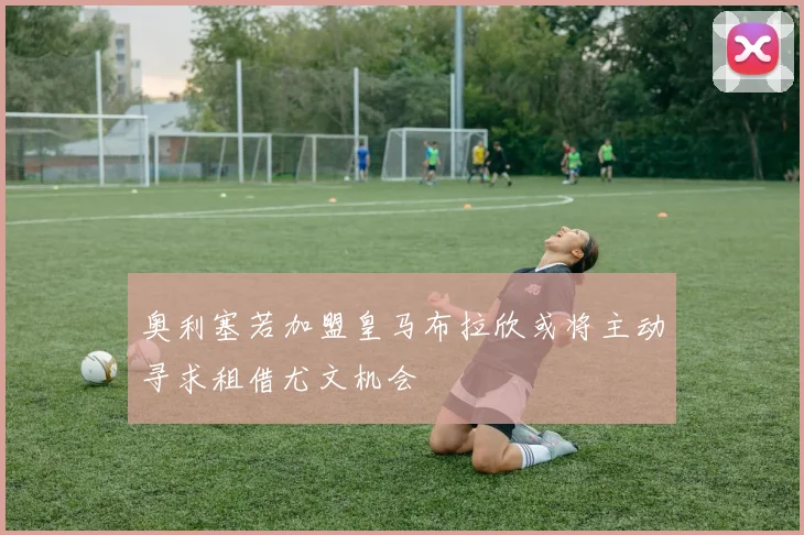奥利塞若加盟皇马布拉欣或将主动寻求租借尤文机会