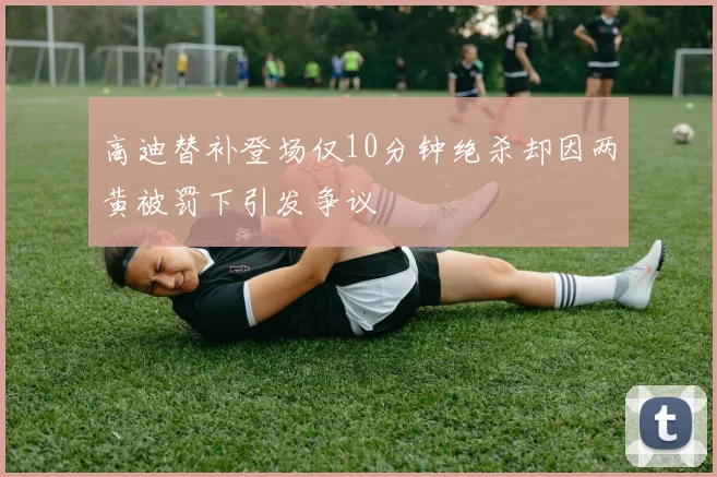 高迪替补登场仅10分钟绝杀却因两黄被罚下引发争议