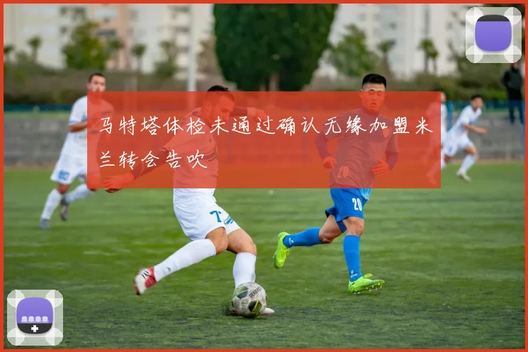 马特塔体检未通过确认无缘加盟米兰转会告吹