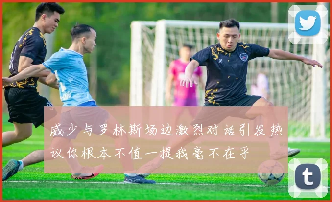 威少与罗林斯场边激烈对话引发热议你根本不值一提我毫不在乎