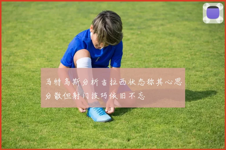 马特乌斯分析吉拉西状态称其心思分散但射门技巧依旧不忘
