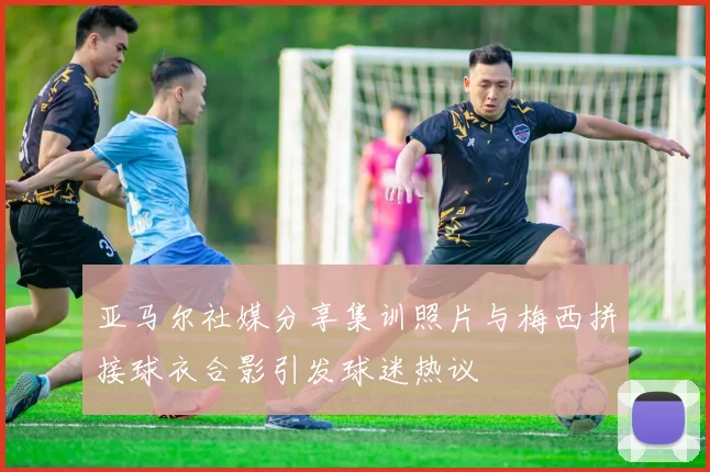 亚马尔社媒分享集训照片与梅西拼接球衣合影引发球迷热议