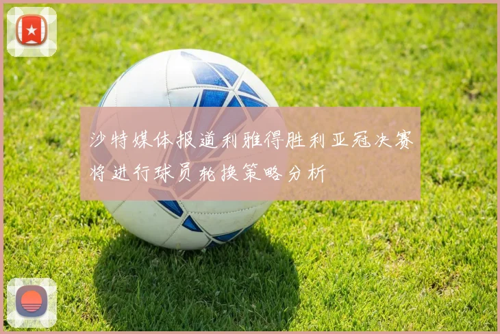沙特媒体报道利雅得胜利亚冠决赛将进行球员轮换策略分析