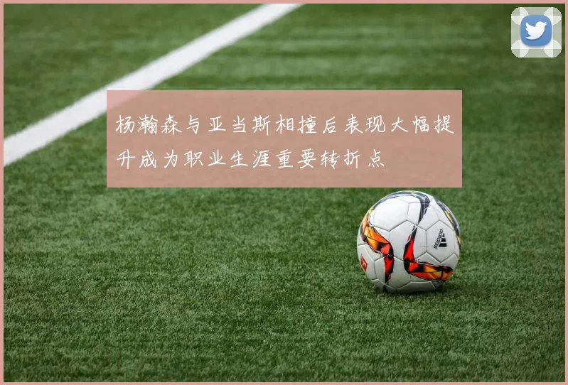杨瀚森与亚当斯相撞后表现大幅提升成为职业生涯重要转折点