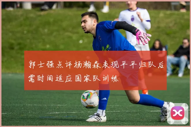 郭士强点评杨瀚森表现平平归队后需时间适应国家队训练
