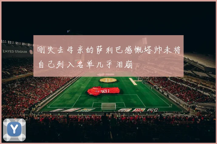 刚失去母亲的萨利巴感慨塔帅未将自己列入名单几乎泪崩