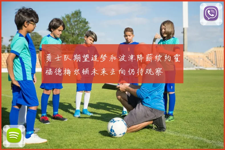 勇士队期望追梦和波津降薪续约霍福德梅尔顿未来去向仍待观察