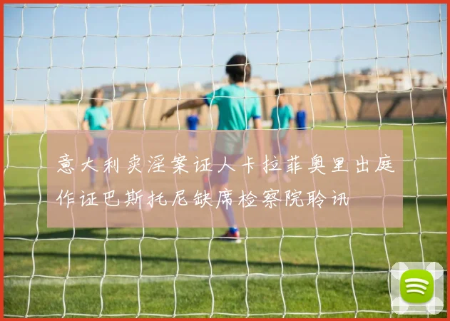 意大利卖淫案证人卡拉菲奥里出庭作证巴斯托尼缺席检察院聆讯