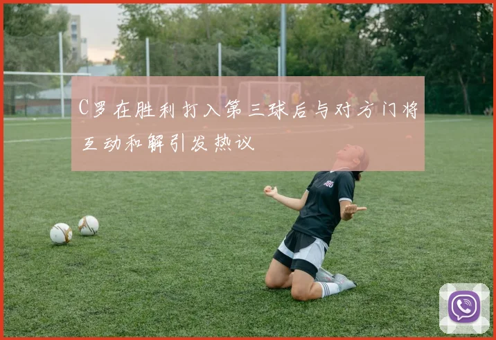 C罗在胜利打入第三球后与对方门将互动和解引发热议