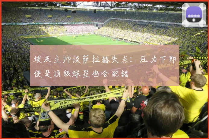 埃及主帅谈萨拉赫失点：压力下即使是顶级球星也会犯错