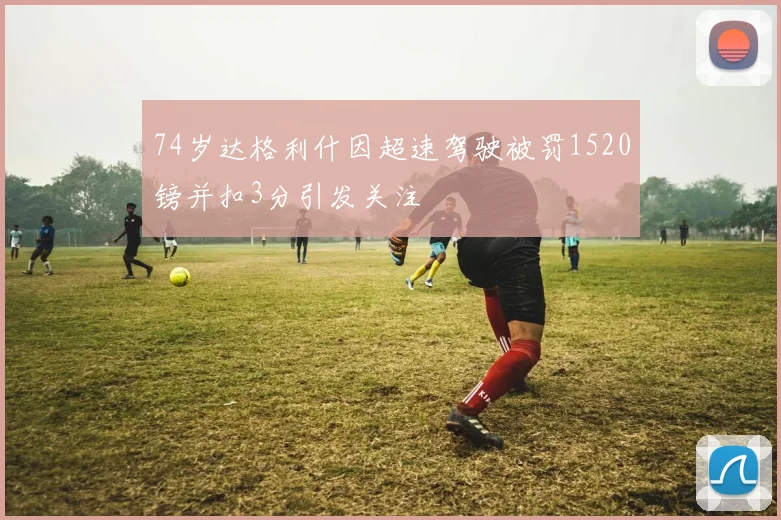 74岁达格利什因超速驾驶被罚1520镑并扣3分引发关注