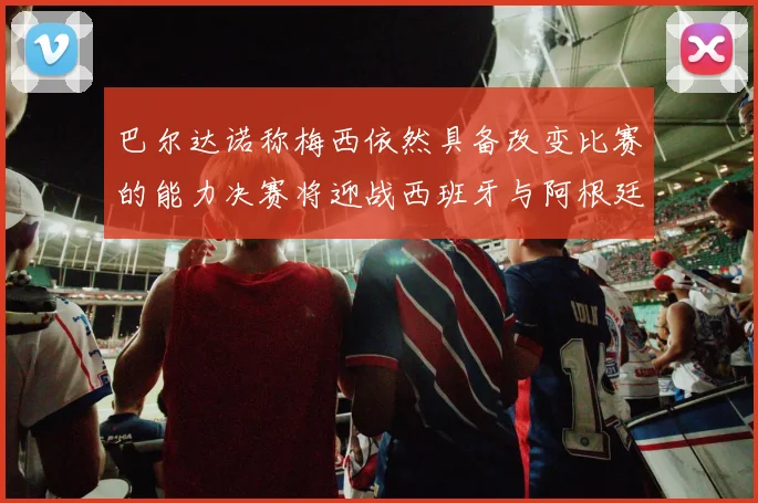 巴尔达诺称梅西依然具备改变比赛的能力决赛将迎战西班牙与阿根廷