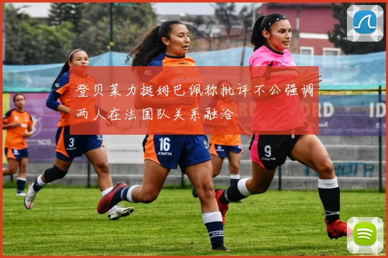 登贝莱力挺姆巴佩称批评不公强调两人在法国队关系融洽