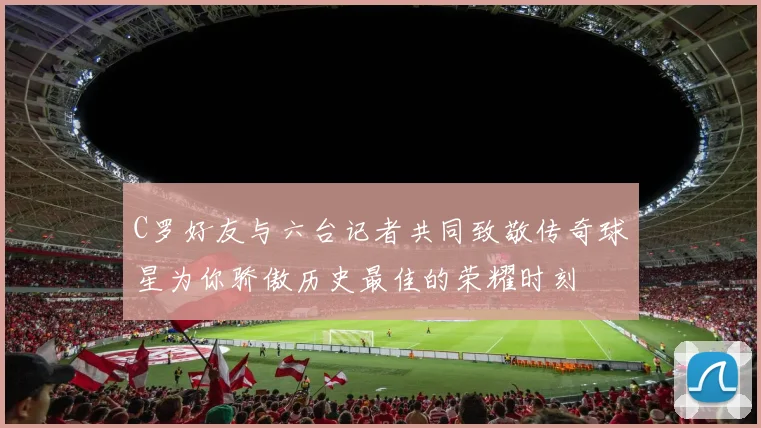 C罗好友与六台记者共同致敬传奇球星为你骄傲历史最佳的荣耀时刻