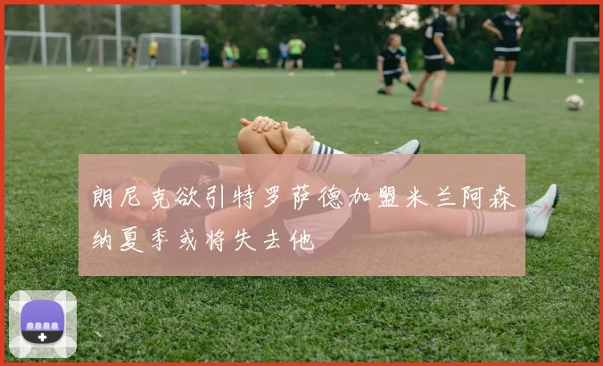 朗尼克欲引特罗萨德加盟米兰阿森纳夏季或将失去他