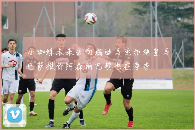 小蜘蛛未来去向成谜马竞拒绝皇马巴萨报价阿森纳巴黎也在争夺