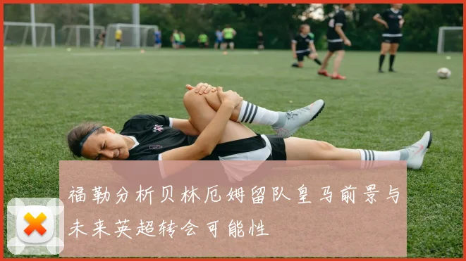福勒分析贝林厄姆留队皇马前景与未来英超转会可能性