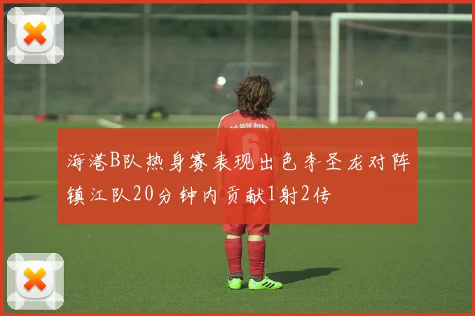 海港B队热身赛表现出色李圣龙对阵镇江队20分钟内贡献1射2传