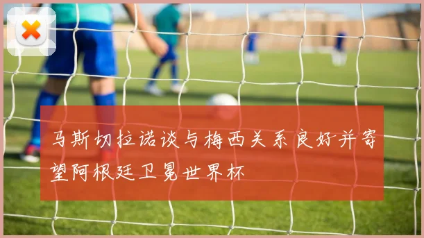 马斯切拉诺谈与梅西关系良好并寄望阿根廷卫冕世界杯