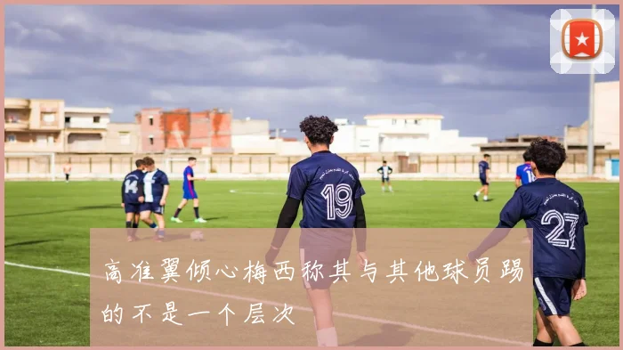 高准翼倾心梅西称其与其他球员踢的不是一个层次
