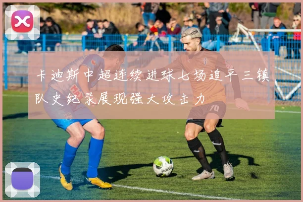 卡迪斯中超连续进球七场追平三镇队史纪录展现强大攻击力