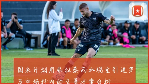国米计划用弗拉泰西加现金引进罗马中场科内的交易方案分析