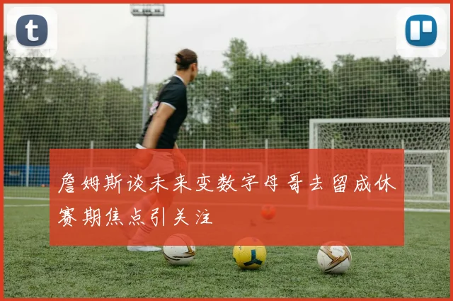 詹姆斯谈未来变数字母哥去留成休赛期焦点引关注